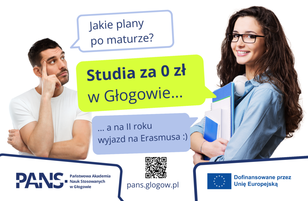 Baner reklamowy: zdjęcie studenta i studentki oraz ich rozmowa w formie dymków: Jakie plany po maturze? Odpowiedź: Studia za 0 zł w Głogowie, a na II roku wyjazd na Erasmusa. W lewym dolnym rogu Logotyp PANS w Głogowie, w prawym dolnym rogu Logotyp z flagą UE z informacją o dofinansowaniu przez Unię Europejską.