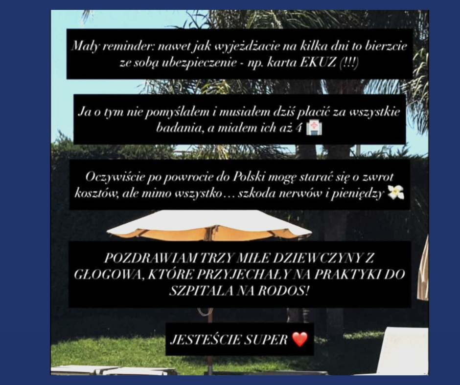 Grafika przedstawiająca screen z Instagrama z tekstem: Mały reminder: nawet jak wyjeżdżacie na kilka dni to bierzcie ze sobą ubezpieczenie – np. karta EKUZ (!!!) Ja o tym nie pomyślałem i musiałem dziś płacić za wszystkie badania, a miałem ich aż 4. Oczywiście po powrocie do Polski mogę starać się o zwrot kosztów, ale mimo wszystko… szkoda nerwów i pieniędzy. POZDRAWIAM TRZY MIŁE DZIEWCZYNY Z GŁOGOWA, KTÓRE PRZYJECHAŁY NA PRAKTYKI DO SZPITALA NA RODOS! JESTEŚCIE SUPER